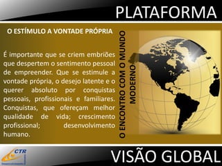 PLATAFORMA
 O ESTÍMULO A VONTADE PRÓPRIA




                                        O ENCONTRO COM O MUNDO
É importante que se criem embriões
que despertem o sentimento pessoal




                                               MODERNO
de empreender. Que se estimule a
vontade própria, o desejo latente e o
querer absoluto por conquistas
pessoais, profissionais e familiares.
Conquistas, que ofereçam melhor
qualidade de vida; crescimento
profissional;       desenvolvimento
humano.


                                   VISÃO GLOBAL
 
