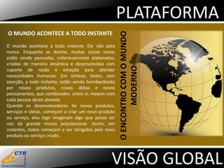 PLATAFORMA
O MUNDO ACONTECE A TODO INSTANTE




                                                     O ENCONTRO COM O MUNDO
O mundo acontece a todo instante. Ele não pára
nunca. Enquanto se dorme, muitas coisas novas
estão sendo pensadas, criteriosamente elaboradas,
criadas de maneira dinâmica e desenvolvidas com




                                                            MODERNO
suporte de razão e emoção para atender
necessidades humanas. Em síntese, todos, sem
exceção, a todo instante, estão sendo bombardeado
por novos produtos, novas idéias e novos
pensamentos, que combinados entre si, mexem com
cada pessoa deste planeta.
Quando os desenvolvedores de novos produtos,
serviços e idéias, começam a criar um novo produto
ou serviço, eles logo imaginam algo que possa ser
uso da grande massa populacional. Assim, em
instantes, todos começam a ser atingidos pelo novo
produto ou serviço criado.




                                                VISÃO GLOBAL
 