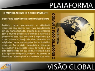PLATAFORMA
 O MUNDO ACONTECE A TODO INSTANTE




                                                       O ENCONTRO COM O MUNDO
O CUSTO DO DESENCONTRO COM O MUNDO GLOBAL


Partindo desse pressuposto, o cidadão(ã)
modernos não podem mais viver isoladamente




                                                              MODERNO
em seu mundo fechado. O custo do desencontro
com o mundo global é caro demais e não vale a
pena correr esse risco. Portanto, é imperativo que
todos nutram o desejo de viver inseridos nas
exigências que o mundo global faz ao indivíduo
moderno. Ter a visão expandida e conseguir
desenvolver a percepção exata de tudo o que
está acontecendo em sua volta, é o passo inicial
para agir e se comportar, sempre, no sentido de
identificar, captar e praticar o novo em suas vidas.




                                                VISÃO GLOBAL
 