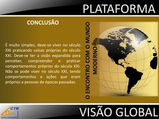 PLATAFORMA
           CONCLUSÃO




                                           O ENCONTRO COM O MUNDO
É muito simples, deve-se viver no século




                                                  MODERNO
XXI praticando coisas próprias do século
XXI. Deve-se ter a visão expandida para
perceber, compreender e praticar
comportamentos próprios do século XXI.
Não se pode viver no século XXI, tendo
comportamentos e ações que eram
próprios a pessoas de épocas passadas.




                                       VISÃO GLOBAL
 