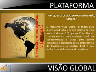 PLATAFORMA
                        POR QUE FOI CRIADO O PROGRAMA VISÃO




A CRIAÇÃO DO PROGRAMA
                                       GLOBAL?




      VISÃO GLOBAL
                        O Programa Visão Global foi criado para
                        inserir o indivíduo em um modelo de vida
                        mais moderno. O Programa Visão Global,
                        consiste em um conjunto sistematizado de
                        conhecimentos e ações para serem
                        estudados e praticadas pelos participantes
                        do Programa e o objetivo final é que
                        tenham sua visão de mundo ampliada.




                         VISÃO GLOBAL
 