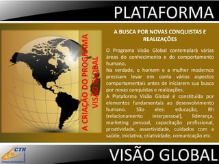PLATAFORMA
                           A BUSCA POR NOVAS CONQUISTAS E




A CRIAÇÃO DO PROGRAMA
                                     REALIZAÇÕES
                        O Programa Visão Global contemplará várias
                        áreas do conhecimento e do comportamento




      VISÃO GLOBAL
                        humano.
                        Na verdade, o homem e a mulher modernos
                        precisam levar em conta vários aspectos
                        comportamentais antes de iniciarem sua busca
                        por novas conquistas e realizações.
                        A Plataforma Visão Global é constituída por
                        elementos fundamentais ao desenvolvimento
                        humano.        São      eles:     educação,    Rh
                        (relacionamento        interpessoal),   liderança,
                        marketing pessoal, capacitação profissional,
                        proatividade, assertividade, cuidados com a
                        saúde, iniciativa, criatividade, comunicação etc.



                         VISÃO GLOBAL
 