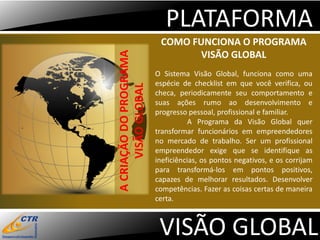 PLATAFORMA
                         COMO FUNCIONA O PROGRAMA




A CRIAÇÃO DO PROGRAMA
                                VISÃO GLOBAL
                        O Sistema Visão Global, funciona como uma
                        espécie de checklist em que você verifica, ou




      VISÃO GLOBAL
                        checa, periodicamente seu comportamento e
                        suas ações rumo ao desenvolvimento e
                        progresso pessoal, profissional e familiar.
                                   A Programa da Visão Global quer
                        transformar funcionários em empreendedores
                        no mercado de trabalho. Ser um profissional
                        empreendedor exige que se identifique as
                        ineficiências, os pontos negativos, e os corrijam
                        para transformá-los em pontos positivos,
                        capazes de melhorar resultados. Desenvolver
                        competências. Fazer as coisas certas de maneira
                        certa.



                         VISÃO GLOBAL
 