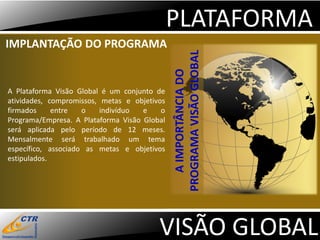 PLATAFORMA
IMPLANTAÇÃO DO PROGRAMA




                                              PROGRAMA VISÃO GLOBAL
                                                 A IMPORTÂNCIA DO
A Plataforma Visão Global é um conjunto de
atividades, compromissos, metas e objetivos
firmados     entre   o    indivíduo  e    o
Programa/Empresa. A Plataforma Visão Global
será aplicada pelo período de 12 meses.
Mensalmente será trabalhado um tema
específico, associado as metas e objetivos
estipulados.




                                         VISÃO GLOBAL
 