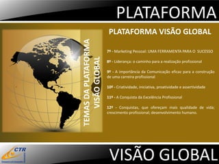PLATAFORMA
                       PLATAFORMA VISÃO GLOBAL




TEMAS DA PLATAFORMA
                      7º - Marketing Pessoal: UMA FERRAMENTA PARA O SUCESSO




   VISÃO GLOBAL
                      8º - Liderança: o caminho para a realização profissional

                      9º - A importância da Comunicação eficaz para a construção
                      de uma carreira profissional

                      10º - Criatividade, iniciativa, proatividade e assertividade

                      11º - A Conquista da Excelência Profissional

                      12º - Conquistas, que ofereçam mais qualidade de vida;
                      crescimento profissional; desenvolvimento humano.




                       VISÃO GLOBAL
 