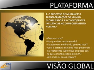 PLATAFORMA
1. O PROCESSO DE MUDANÇAS E
TRANSFORMAÇÕES DO MUNDO
GLOBALIZADO E AS CONSEQÜENTES
INFLUÊNCIAS NO COMPORTAMENTO
HUMANO.



- Quem eu sou?
- Por que viver nesse mundo?
- Eu posso ser melhor do que sou hoje?
- Qual a estatura exata do meu potencial?
- Eu represento tudo o que eu posso ser?
- O que o mundo espera de mim?
- Até onde eu posso chegar?



VISÃO GLOBAL
 