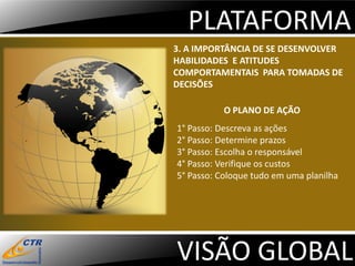 PLATAFORMA
3. A IMPORTÂNCIA DE SE DESENVOLVER
HABILIDADES E ATITUDES
COMPORTAMENTAIS PARA TOMADAS DE
DECISÕES

           O PLANO DE AÇÃO
1° Passo: Descreva as ações
2° Passo: Determine prazos
3° Passo: Escolha o responsável
4° Passo: Verifique os custos
5° Passo: Coloque tudo em uma planilha




VISÃO GLOBAL
 