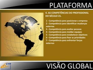 PLATAFORMA
4. AS COMPETÊNCIAS DO PROFISSIONAL
DO SÉCULO 21.
1 - Competência para posicionar a empresa
2 - Competência para identificar mudanças
externas
3 - Competência para avaliar pessoas
4 - Competência para moldar equipes
5 - Competência para estabelecer objetivos
6 - Competência para fixar as prioridades
7 - Competência para enfrentar forças
externas




VISÃO GLOBAL
 