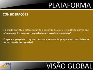 PLATAFORMA
CONSIDERAÇÕES



Há muito que Alvin Toffler, futurista e autor Do livro a Terceira Onda, afirma que
a “mudança é o processo no qual o futuro invade nossas vidas.”

E agora a pergunta: o quanto estamos realmente preparados para deixar o
futuro invadir nossas vidas?




                                         VISÃO GLOBAL
 