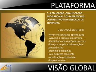 PLATAFORMA
5. A EDUCAÇÃO, QUALIFICAÇÃO
PROFISSIONAL E OS DIFERENCIAIS
COMPETITIVOS DO MERCADO DE
TRABALHO.

        O QUE VOCÊ QUER SER?
- Viver em constante aprendizado
- Assumir o controle da carreira.
- Caminhar com as próprias pernas.
- Reveja e amplie sua formação e
competências.
- Domínio de idiomas
- A reciclagem constante
- Atualização permanente
- Reposicione-se.


VISÃO GLOBAL
 