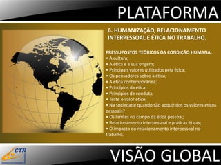 PLATAFORMA
 6. HUMANIZAÇÃO, RELACIONAMENTO
 INTERPESSOAL E ÉTICA NO TRABALHO.

PRESSUPOSTOS TEÓRICOS DA CONDIÇÃO HUMANA;
• A cultura;
• A ética e a sua origem;
• Principais valores utilizados pela ética;
• Os pensadores sobre a ética;
• A ética contemporânea;
• Princípios da ética;
• Princípios de conduta;
• Teste o valor ético;
• Na sociedade quando são adquiridos os valores éticos
pessoais?
• Os limites no campo da ética pessoal;
• Relacionamento interpessoal e práticas éticas;
• O impacto do relacionamento interpessoal no
trabalho.




  VISÃO GLOBAL
 