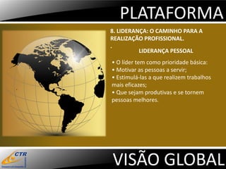 PLATAFORMA
8. LIDERANÇA: O CAMINHO PARA A
REALIZAÇÃO PROFISSIONAL.
.
          LIDERANÇA PESSOAL
• O líder tem como prioridade básica:
• Motivar as pessoas a servir;
• Estimulá-las a que realizem trabalhos
mais eficazes;
• Que sejam produtivas e se tornem
pessoas melhores.




VISÃO GLOBAL
 