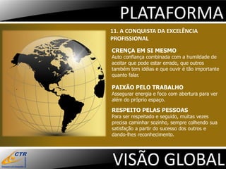 PLATAFORMA
11. A CONQUISTA DA EXCELÊNCIA
PROFISSIONAL
CRENÇA EM SI MESMO
Auto confiança combinada com a humildade de
aceitar que pode estar errado, que outros
também tem idéias e que ouvir é tão importante
quanto falar.

PAIXÃO PELO TRABALHO
Assegurar energia e foco com abertura para ver
além do próprio espaço.

RESPEITO PELAS PESSOAS
Para ser respeitado e seguido, muitas vezes
precisa caminhar sozinho, sempre colhendo sua
satisfação a partir do sucesso dos outros e
dando-lhes reconhecimento.




VISÃO GLOBAL
 