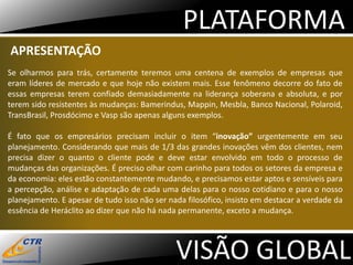 PLATAFORMA
APRESENTAÇÃO
Se olharmos para trás, certamente teremos uma centena de exemplos de empresas que
eram líderes de mercado e que hoje não existem mais. Esse fenômeno decorre do fato de
essas empresas terem confiado demasiadamente na liderança soberana e absoluta, e por
terem sido resistentes às mudanças: Bamerindus, Mappin, Mesbla, Banco Nacional, Polaroid,
TransBrasil, Prosdócimo e Vasp são apenas alguns exemplos.

É fato que os empresários precisam incluir o item “inovação” urgentemente em seu
planejamento. Considerando que mais de 1/3 das grandes inovações vêm dos clientes, nem
precisa dizer o quanto o cliente pode e deve estar envolvido em todo o processo de
mudanças das organizações. É preciso olhar com carinho para todos os setores da empresa e
da economia: eles estão constantemente mudando, e precisamos estar aptos e sensíveis para
a percepção, análise e adaptação de cada uma delas para o nosso cotidiano e para o nosso
planejamento. E apesar de tudo isso não ser nada filosófico, insisto em destacar a verdade da
essência de Heráclito ao dizer que não há nada permanente, exceto a mudança.




                                              VISÃO GLOBAL
 