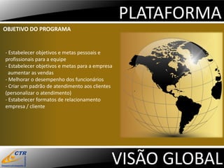 PLATAFORMA
OBJETIVO DO PROGRAMA


- Estabelecer objetivos e metas pessoais e
profissionais para a equipe
- Estabelecer objetivos e metas para a empresa
  aumentar as vendas
- Melhorar o desempenho dos funcionários
- Criar um padrão de atendimento aos clientes
(personalizar o atendimento)
- Estabelecer formatos de relacionamento
empresa / cliente




                                             VISÃO GLOBAL
 