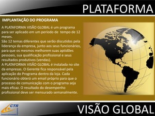 PLATAFORMA
IMPLANTAÇÃO DO PROGRAMA
A PLATAFORMA VISÃO GLOBAL é um programa
para ser aplicado em um período de tempo de 12
meses.
São 12 temas diferentes que serão discutidos pela
liderança da empresa, junto aos seus funcionários,
para que os mesmos melhorem suas aptidões
pessoais, sua qualificação profissional e seus
resultados produtivos (vendas).
A PLATAFORMA VISÃO GLOBAL é instalada no site
da empresas. O Gerente fica responsável pela
aplicação do Programa dentro da loja. Cada
funcionário obterá um email próprio para que o
processo de comunicação com o programa seja
mais eficaz. O resultado do desempenho
profissional deve ser mensurado semanalmente.




                                               VISÃO GLOBAL
 