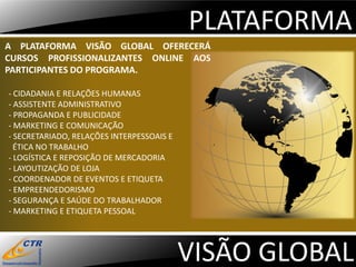 PLATAFORMA
A PLATAFORMA VISÃO GLOBAL OFERECERÁ
CURSOS PROFISSIONALIZANTES ONLINE AOS
PARTICIPANTES DO PROGRAMA.

- CIDADANIA E RELAÇÕES HUMANAS
- ASSISTENTE ADMINISTRATIVO
- PROPAGANDA E PUBLICIDADE
- MARKETING E COMUNICAÇÃO
- SECRETARIADO, RELAÇÕES INTERPESSOAIS E
  ÉTICA NO TRABALHO
- LOGÍSTICA E REPOSIÇÃO DE MERCADORIA
- LAYOUTIZAÇÃO DE LOJA
- COORDENADOR DE EVENTOS E ETIQUETA
- EMPREENDEDORISMO
- SEGURANÇA E SAÚDE DO TRABALHADOR
- MARKETING E ETIQUETA PESSOAL




                                           VISÃO GLOBAL
 