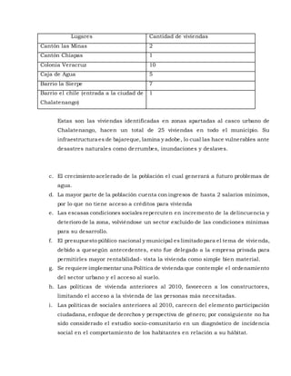 Lugares Cantidad de viviendas
Cantón las Minas 2
Cantón Chiapas 1
Colonia Veracruz 10
Caja de Agua 5
Barrio la Sierpe 7
Barrio el chile (entrada a la ciudad de
Chalatenango)
1
Estas son las viviendas identificadas en zonas apartadas al casco urbano de
Chalatenango, hacen un total de 25 viviendas en todo el municipio. Su
infraestructura es de bajareque, lamina y adobe, lo cual las hace vulnerables ante
desastres naturales como derrumbes, inundaciones y deslaves.
c. El crecimiento acelerado de la población el cual generará a futuro problemas de
agua.
d. La mayor parte de la población cuenta con ingresos de hasta 2 salarios mínimos,
por lo que no tiene acceso a créditos para vivienda
e. Las escasas condiciones socialesrepercuten en incremento de la delincuencia y
deterioro de la zona, volviéndose un sector excluido de las condiciones mínimas
para su desarrollo.
f. El presupuesto público nacional y municipal es limitado para el tema de vivienda,
debido a quesegún antecedentes, esto fue delegado a la empresa privada para
permitirles mayor rentabilidad- vista la vivienda como simple bien material.
g. Se requiere implementar una Política de vivienda que contemple el ordenamiento
del sector urbano y el acceso al suelo.
h. Las políticas de vivienda anteriores al 2010, favorecen a los constructores,
limitando el acceso a la vivienda de las personas más necesitadas.
i. Las políticas de sociales anteriores al 2010, carecen del elemento participación
ciudadana, enfoque de derechos y perspectiva de género; por consiguiente no ha
sido considerado el estudio socio-comunitario en un diagnóstico de incidencia
social en el comportamiento de los habitantes en relación a su hábitat.
 