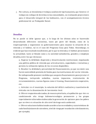 j. Por cultura, se desvaloriza el trabajo y análisis de tipo humanista, que favorece el
trabajo con enfoque de derechos en las comunidades, no realizando proyecciones
para el desarrollo integral de los habitantes, con el acompañamiento técnico
profesional de un Trabajador Social.
Desafíos
No se puede ni debe ignorar que, a lo largo de los últimos años se hanvenido
desarrollando diferentes iniciativas, tanto por parte del Estado, como de la
empresaprivada y organismos no gubernamentales para mejorar la situación de la
vivienda y el hábitat, tal es el caso del Programa Casa para Todos. Sinembargo, es
evidente que han resultado insuficientes,por lo que la vivienda y el hábitat presentanen
la actualidad, tanto al Estado como a la sociedad salvadoreña, grandes y complejos
desafíos,entre los que destacan:
a. Superar la debilidad, dispersión y desarticulación institucional, impulsando
una política pública de vivienda que articuleactores, capacidades e iniciativas y
permita la utilización óptima de los recursos disponibles.
b. Resolver la debilidad y precariedad del financiamiento, ya que no existe una
fuente sosteniblede provisión de fondos para las instituciones del sector vivienda.
Es indispensable promover medidas que aseguren financiamiento paraejecutar el
Programa, incluyendo subsidios, nuevos impuestos, reorientación de
recursosexistentes, nuevas figuras como el leasing, financiamiento cooperativo,
etc.
c. Articular en el municipio, la solución del déficit cualitativo y cuantitativo de
vivienda con la dinamización de laeconomía local.
d. Ofrecer respuestasadecuadas, de manera prioritaria, a la población que vive en
condicionesde alto riesgo hidrometereológico permanente y los grupos
especialmente vulnerados sindescuidar la generación de opciones para los pobres
que no viven en situación de alto nivel deriesgo socio ambiental.
e. Ofrecer solucioneshabitacionales acordes a las necesidades y características de
cada familia(número de miembros, nivel de riesgo por inundación o deslizamiento,
por ejemplo).
 