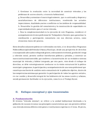 f. Gestionar la resolución entre la necesidad de construir viviendas y los
problemas de acceso alsuelo, o tenencia habitacional.
g. Desarrollar y armonizar el marco legal existente, que es anticuado y disperso y
mezclafunciones de diferentes instituciones, resolviendo las actuales
imprecisiones, dualidades,vacíos o conflictos en los ámbitos de responsabilidad.
h. Desarrollar la gestión del conocimiento y la construcción de capacidades en
especialidadesvitales para el sector vivienda.
i. Para la complementariedad en la ejecución de este Programa, establecer el
acompañamiento técnico profesional de Trabajadores Sociales para garantizar la
coordinación y participación comunitaria con sus diversos actores, como
elementos claves del proceso.
Estos desafíos solamente podrán ser enfrentados con éxito, si se desarrollan Programas
PúblicosMunicipalesdeVivienda Urbana y Rural que, desde una perspectiva de derechos
e incorporando adecuados enfoquesde género, ordenamiento territorial,gestión del riesgo
y cohesión social, permita unificar losesfuerzos públicos y privados, y construir un
marco institucional sostenible, que conlleven a laconstitución de un verdadero sistema
municipal de vivienda y hábitat integrado; por otra parte, visto desde el enfoque de
derechos, se debe estratégicamente involucrar en la visión estructural de la política
municipal o programas, la participación y acompañamiento de una rama profesional que
constituya una fuente de análisis socio-comunitario de la población objetivo, dentro de
las competencias mínimas que garantice la participación de todos los agentes sociales,
en ese cambio y desarrollo integral de los habitantes de las zonas rurales y urbanas,
siendo permanente facilitador en la ejecución, como lo es el Trabajo Social.
II. Enfoque conceptual y ejes transversales
A. Fundamentación
El término “vivienda mínima”, se refiere a la unidad habitacional destinada a la
población de escasos recursos.Las principales características que nos permiten definir
una vivienda mínima difieren entre países e instituciones expertas en el tema. El precio,
 