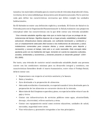 tamaño y los materiales utilizados para la construcción de viviendas dependendel clima,
territorio y de la vulnerabilidad que demuestren ante desastresnaturales. Por lo anterior
cada país define las características necesarias que deben cumplir las unidades
habitacionales.
En El Salvador no existe una definición explícita y acordada. El Centro de Salud en la
Vivienda junto con la Organización Panamericana de la Salud,realizaron una propue sta
conceptual sobre las características con la que debe contar una vivienda saludable:
Por tanto, una vivienda de carácter social considerada saludable ,donde una persona
cuente con las condiciones mínimas para su desarrollo integral y armónico, con
características favorables desde el marco humanístico, entre ellas el Trabajo Social,
deberá contar con:
• Separaciones con respecto al servicio sanitario y la basura.
• Baño y lavadero.
• Área destinada a la preparación de alimentos.
• Adecuada ventilación e iluminación, en especial cuando el área destinada para la
preparación de los alimentos se encuentre dentro de la vivienda.
• Materialesde fácil limpieza en paredes y pisos, en especial se debe evitar el uso de
paja y tierra.
• Contar con infraestructura de servicios públicos como agua, alcantarillado,
drenaje, electricidad, relleno sanitario y otros.
• Contar con equipamiento social como centros educativos, unidades de salud,
mercados, seguridad entre otros.
• Vías vehiculares y peatonales integradas a las vías principale s.
 