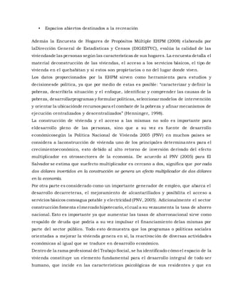 • Espacios abiertos destinados a la recreación
Además la Encuesta de Hogares de Propósitos Múltiple EHPM (2008) elaborada por
laDirección General de Estadísticas y Censos (DIGESTYC), evalúa la calidad de las
viviendasde las personas según las características de sus hogares. La encuesta detalla el
material deconstrucción de las viviendas, el acceso a los servicios básicos, el tipo de
vivienda en el quehabitan y si estos son propietarios o no del lugar donde viven.
Los datos proporcionados por la EHPM sirven como herramienta para estudios y
decisionesde política, ya que por medio de estas es posible: “caracterizar y definir la
pobreza, describirla situación y el enfoque, identificar y comprender las causas de la
pobreza, desarrollarprogramas y formular políticas, seleccionar modelos de intervención
y orientar la ubicaciónde recursospara el combate de la pobreza y afinar mecanismos de
ejecución centralizados y descentralizados” (Henninger, 1998).
La construcción de vivienda y el acceso a las mismas no solo es importante para
eldesarrollo pleno de las personas, sino que a su vez es fuente de desarrollo
económicosegún la Política Nacional de Vivienda 2005 (PNV) en muchos países se
considera a laconstrucción de vivienda uno de los principales determinantes para el
crecimientoeconómico, esto debido al alto retorno de inversión derivado del efecto
multiplicador en otrossectores de la economía. De acuerdo al PNV (2005) para El
Salvador se estima que suefecto multiplicador es cercano a dos, significa que por cada
dos dólares invertidos en la construcción se genera un efecto multiplicador de dos dólares
en la economía.
Por otra parte es considerado como un importante generador de empleo, que abarca el
desarrollo decarreteras, el mejoramiento de alcantarillados y posibilita el acceso a
servicios básicos comoagua potable y electricidad (PNV, 2005). Adicionalmente el sector
construcción fomenta el mercado hipotecario, el cual a su vezaumenta la tasa de ahorro
nacional. Esto es importante ya que aumentar las tasas de ahorronacional sirve como
respaldo de deuda que podría a su vez impulsar el financiamiento delas mismas por
parte del sector público. Todo esto demuestra que los programas o políticas sociales
orientadas a mejorar la vivienda genera en sí, la reactivación de diversas actividades
económicas al igual que se traduce en desarrollo económico.
Dentro de la rama profesional del Trabajo Social, se ha identificado cómo el espacio de la
vivienda constituye un elemento fundamental para el desarrollo integral de todo ser
humano, que incide en las características psicológicas de sus residentes y que en
 