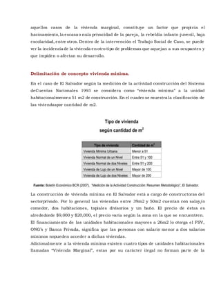 aquellos casos de la vivienda marginal, constituye un factor que propicia el
hacinamiento,la escasa o nula privacidad de la pareja, la rebeldía infanto-juvenil, baja
escolaridad, entre otros. Dentro de la intervención el Trabajo Social de Caso, se puede
ver la incidencia de la vivienda en otro tipo de problemas que aquejan a sus ocupantes y
que impiden o afectan su desarrollo.
Delimitación de concepto vivienda mínima.
En el caso de El Salvador según la medición de la actividad construcción del Sistema
deCuentas Nacionales 1993 se considera como “vivienda mínima” a la unidad
habitacionalmenor a 51 m2 de construcción. En el cuadro se muestra la clasificación de
las viviendaspor cantidad de m2.
La construcción de vivienda mínima en El Salvador está a cargo de constructoras del
sectorprivado. Por lo general las viviendas entre 39m2 y 50m2 cuentan con salay/o
comedor, dos habitaciones, tapiales divisorios y un baño. El precio de éstas es
alrededorde $9,000 y $20,000, el precio varía según la zona en la que se encuentren.
El financiamiento de las unidades habitacionales mayores a 26m2 lo otorga el FSV,
ONG’s y Banca Privada, significa que las personas con salario menor a dos salarios
mínimos nopueden acceder a dichas viviendas.
Adicionalmente a la vivienda mínima existen cuatro tipos de unidades habitacionales
llamadas “Vivienda Marginal”, estas por su carácter ilegal no forman parte de la
 