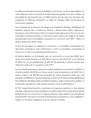 La Población Económicamente Activa (PEA) se concentra en el área urbana (68.9%), lo
cual refleja que existe un nivel de desempleo bastante grande en el área urbana. La
tasa global de participación para el 2008 muestra que de cada cien personas que
conforman la Población Económica en Edad de Trabajar (PET), 62 personas se
encuentran ocupadas.
Los resultados de la Encuesta de Hogares de Propósitos Múltiples (EHPM) para El
Salvador muestra que el Comercio, Hoteles y Restaurantes (29%), Agricultura,
Ganadería,Caza y Silvicultura (18%) y la Industria Manufacturera (17%) son las tres
actividades económicas donde se concentran mayor número de empleos. El salario
promedio para las tres actividades económicas se encuentra entre $247 - $291 y el
salario modal entre $185 -$196.
El 32% de los hogares en pobreza se concentran en actividades relacionadas a la
Agricultura, Ganadería, Caza y Silvicultura, el 23% en actividade s relacionadas al
comercio y el 16% en la industria manufacturera.
El Salario Mínimo en El Salvador tuvo un incremento en enero del 2009. En el
comercio el salario mínimo es de $207.68; en el sector textil $173.78; en la industria
de $203.15 y en la agroindustria de $97.20. En promedio el salario mínimo para
todos los sectores de la economía es de $170.
La encuesta demostró que en general el salario promedio se encuentra en $504.91 y
el salario modal en $185.00, en el área rural el salario promedio es de $305.76 y el
salario modal es de $92.00 muy por debajo del salario promedio urbano que está
alrededor de $599.03 y el salario modal que es $191.00. El Salario Promedio Mensual
de la Población Ocupada según actividad económica, según estimaciones propias es
el promedio equivalente a dos salarios mínimos cerca de $340 dólares.
El FSV otorga financiamiento a personas con ingresos superiores a dos salarios
mínimos, según la variación estimada en el cuadro existen ocho ramas de la Actividad
Económica que no cuentan con el ingreso suficiente para adquirir una vivienda por
medio del FSV. Por tanto no sería de extrañarse que las familias se vean obligadas a
habitar en viviendas marginales al no ser sujetas a crédito.
 