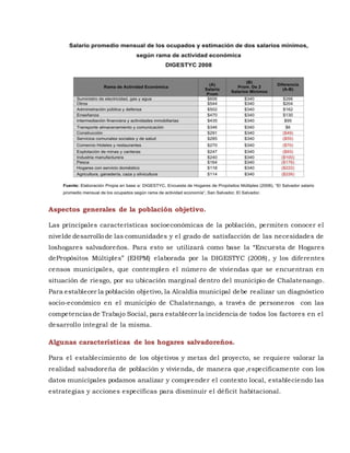 Aspectos generales de la población objetivo.
Las principales características socioeconómicas de la población, permiten conocer el
nivelde desarrollo de las comunidades y el grado de satisfacción de las necesidades de
loshogares salvadoreños. Para esto se utilizará como base la “Encuesta de Hogares
dePropósitos Múltiples” (EHPM) elaborada por la DIGESTYC (2008), y los diferentes
censos municipales, que contemplen el número de viviendas que se encuentran en
situación de riesgo, por su ubicación marginal dentro del municipio de Chalatenango.
Para establecer la población objetivo, la Alcaldía municipal debe realizar un diagnóstico
socio-económico en el municipio de Chalatenango, a través de personeros con las
competenciasde Trabajo Social, para establecer la incidencia de todos los factores en el
desarrollo integral de la misma.
Algunas características de los hogares salvadoreños.
Para el establecimiento de los objetivos y metas del proyecto, se requiere valorar la
realidad salvadoreña de población y vivienda, de manera que ,específicamente con los
datos municipales podamos analizar y comprender el contexto local, estableciendo las
estrategias y acciones específicas para disminuir el déficit habitacional.
 