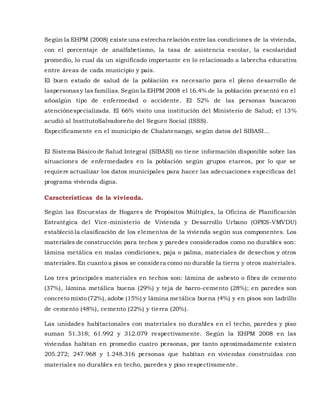Según la EHPM (2008) existe una estrecha relación entre las condiciones de la vivienda,
con el porcentaje de analfabetismo, la tasa de asistencia escolar, la escolaridad
promedio, lo cual da un significado importante en lo relacionado a labrecha educativa
entre áreas de cada municipio y país.
El buen estado de salud de la población es necesario para el pleno desarrollo de
laspersonasy las familias. Según la EHPM 2008 el 16.4% de la población presentó en el
añoalgún tipo de enfermedad o accidente. El 52% de las personas buscaron
atenciónespecializada. El 66% visito una institución del Ministerio de Salud; el 13%
acudió al InstitutoSalvadoreño del Seguro Social (ISSS).
Específicamente en el municipio de Chalatenango, según datos del SIBASI…
El Sistema Básico de Salud Integral (SIBASI) no tiene información disponible sobre las
situaciones de enfermedades en la población según grupos etareos, por lo que se
requiere actualizar los datos municipales para hacer las adecuaciones especificas del
programa vivienda digna.
Características de la vivienda.
Según las Encuestas de Hogares de Propósitos Múltiples, la Oficina de Planificación
Estratégica del Vice-ministerio de Vivienda y Desarrollo Urbano (OPES-VMVDU)
estableció la clasificación de los elementos de la vivienda según sus componentes. Los
materiales de construcción para techos y paredes considerados como no durables son:
lámina metálica en malas condiciones, paja o palma, materiales de desechos y otros
materiales.En cuanto a pisos se considera como no durable la tierra y otros materiales.
Los tres principales materiales en techos son: lámina de asbesto o fibra de cemento
(37%), lámina metálica buena (29%) y teja de barro-cemento (28%); en paredes son
concreto mixto (72%), adobe (15%) y lámina metálica buena (4%) y en pisos son ladrillo
de cemento (48%), cemento (22%) y tierra (20%).
Las unidades habitacionales con materiales no durables en el techo, paredes y piso
suman 51.318; 61.992 y 312.079 respectivamente. Según la EHPM 2008 en las
viviendas habitan en promedio cuatro personas, por tanto aproximadamente existen
205.272; 247.968 y 1.248.316 personas que habitan en viviendas construidas con
materiales no durables en techo, paredes y piso respectivamente.
 