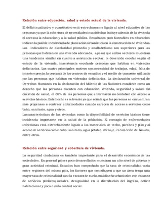 Relación entre educación, salud y estado actual de la vivienda.
El déficit cualitativo y cuantitativo está estrechamente ligado al nivel educativo de las
personas ya que la cobertura de necesidadesinsatisfechas incluye además de la vivienda
el acceso a la educación y a la salud pública. Resultados poco favorables en educación
indican la posible inexistencia de planeación urbanística en la construcción de viviendas.
Los indicadores de escolaridad promedio y analfabetismo son superiores para las
personas que habitan en una vivienda adecuada, a pesar que ambos sectores muestran
una tendencia similar en cuanto a asistencia escolar, la deserción escolar según el
estado de la vivienda, inasistencia escolarde personas que habitan en viviendas
deficitarias. Los cuatro principales motivos son:necesidad de trabajar, edad, falta de
interés y precio; la cercanía de los centros de estudios y el medio de trasporte utilizado
por las personas que habitan en viviendas deficitarias. La declaración universal de
Derechos Humanos en la declaración del Milenio de las Naciones establece como un
derecho que las personas cuenten con educación, vivienda, seguridad y salud. En
cuestión de salud, el 60% de las personas que enfermaron no contaban con acceso a
servicios básicos. Este hecho es relevante ya que señala que las personas se encuentran
más propensas a contraer enfermedades cuando carecen de acceso a servicios como
baño, sanitario, agua y otros.
Lascaracterísticas de las viviendas como la disponibilidad de servicios básicos tiene
incidencia importante en la salud de la población. El contagio de enfermedades
infecciosas está estrechamente ligado a los materiales de techo, parede s y piso y al
acceso de servicios como: baño, sanitario, agua potable, drenaje, recolección de basura,
entre otros.
Relación entre seguridad y cobertura de vivienda.
La seguridad ciudadana es también importante para el desarrollo económico de las
sociedades. En general países poco desarrollados muestran un alto nivel de pobreza y
gran actividad criminal. Estudios han comprobado que la tasa de criminalidad varía
entre regiones del mismo país, los factores que contribuyen a que un área tenga una
mayor tasa de criminalidad son: la escasez de suelo, mal diseño urbanístico con escasez
de servicios públicos/sociales, desigualdad en la distribución del ingreso, déficit
habitacional y poco o nulo control social.
 