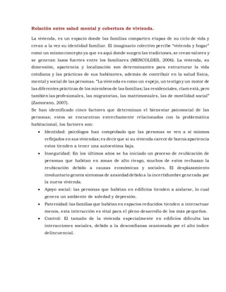 Relación entre salud mental y cobertura de vivienda.
La vivienda, es un espacio donde las familias comparten etapas de su ciclo de vida y
crean a la vez su identidad familiar. El imaginario colectivo percibe “vivienda y hogar”
como un mismo concepto ya que es aquí donde surgen las tradiciones,se crean valores y
se generan lazos fuertes entre los familiares (MENCOLDES, 2006). La vivienda, su
dimensión, apariencia y localización son determinantes para estructurar la vida
cotidiana y las prácticas de sus habitantes, además de contribuir en la salud física,
mental y social de las personas. “La vivienda es como un espejo, un testigo y un motor de
las diferentes prácticas de los miembros de las familias;las residenciales, claro está,pero
también las profesionales, las migratorias, las matrimoniales, las de movilidad social”
(Zamorano, 2007).
Se han identificado cinco factores que determinan el bienestar psicosocial de las
personas; estos se encuentran estrechamente relacionados con la problemática
habitacional, los factores son:
 Identidad: psicólogos han comprobado que las personas se ven a sí mismos
reflejados en sus viviendas; es decir que si su vivienda carece de buena apariencia
estos tienden a tener una autoestima baja.
 Inseguridad: En los últimos años se ha iniciado un proceso de reubicación de
personas que habitan en zonas de alto riesgo, muchos de estos rechazan la
reubicación debido a causas económicas y sociales. El desplazamiento
involuntario genera síntomas de ansiedad debido a la incertidumbre generada por
la nueva vivienda.
 Apoyo social: las personas que habitan en edificios tienden a aislarse, lo cual
genera un ambiente de soledad y depresión.
 Paternidad: las familias que habitan en espacios reducidos tienden a interactuar
menos, esta interacción es vital para el pleno desarrollo de los más pe queños.
 Control: El tamaño de la vivienda especialmente en edificios dificulta las
interacciones sociales, debido a la desconfianza ocasionada por el alto índice
delincuencial.
 