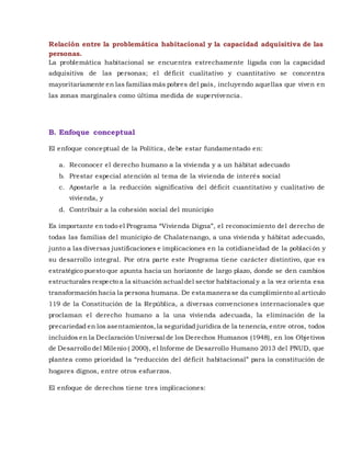 Relación entre la problemática habitacional y la capacidad adquisitiva de las
personas.
La problemática habitacional se encuentra estrechamente ligada con la capacidad
adquisitiva de las personas; el déficit cualitativo y cuantitativo se concentra
mayoritariamente en las familiasmás pobres del país, incluyendo aquellas que viven en
las zonas marginales como última medida de supervivencia.
B. Enfoque conceptual
El enfoque conceptual de la Política, debe estar fundamentado en:
a. Reconocer el derecho humano a la vivienda y a un hábitat adecuado
b. Prestar especial atención al tema de la vivienda de interés social
c. Apostarle a la reducción significativa del déficit cuantitativo y cualitativo de
vivienda, y
d. Contribuir a la cohesión social del municipio
Es importante en todo el Programa “Vivienda Digna”, el reconocimiento del derecho de
todas las familias del municipio de Chalatenango, a una vivienda y hábitat adecuado,
junto a las diversas justificaciones e implicaciones en la cotidianeidad de la población y
su desarrollo integral. Por otra parte este Programa tiene carácter distintivo, que es
estratégico puesto que apunta hacia un horizonte de largo plazo, donde se den cambios
estructurales respecto a la situación actual del sector habitacional y a la vez orienta esa
transformación hacia la persona humana. De esta manera se da cumplimiento al artículo
119 de la Constitución de la República, a diversas convenciones internacionales que
proclaman el derecho humano a la una vivienda adecuada, la eliminación de la
precariedad en los asentamientos,la seguridad jurídica de la tenencia, entre otros, todos
incluidos en la Declaración Universal de los Derechos Humanos (1948), en los Objetivos
de Desarrollo del Milenio ( 2000), el Informe de Desarrollo Humano 2013 del PNUD, que
plantea como prioridad la “reducción del déficit habitacional” para la constitución de
hogares dignos, entre otros esfuerzos.
El enfoque de derechos tiene tres implicaciones:
 