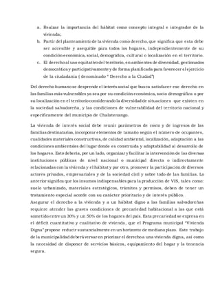 a. Realzar la importancia del hábitat como concepto integral e integrador de la
vivienda;
b. Partir del planteamiento de la vivienda como derecho, que significa que esta debe
ser accesible y asequible para todos los hogares, independientemente de su
condición económica, social,demográfica, cultural o localización en el territorio.
c. El derecho al uso equitativo del territorio, en ambientes de diversidad, gestionados
democrática y participativamente y de forma planificada para favorecer el ejercicio
de la ciudadanía ( denominado “ Derecho a la Ciudad”)
Del derecho humano se desprende el interéssocial que busca satisfacer ese derecho en
las familias más vulnerables ya sea por su condición económica, socio demográfica o por
su localización en el territorio considerando la diversidad de situaciones que existen en
la sociedad salvadoreña, y las condiciones de vulnerabilidad del territorio nacional y
específicamente del municipio de Chalatenango.
La vivienda de interés social debe reunir parámetros de costo y de ingresos de las
familiasdestinatarias,incorporar elementos de tamaño según el número de ocupantes,
cualidades materiales constructivas, de calidad ambiental, localización, adaptación a las
condicionesambientales del lugar donde es construida y adaptabilidad al desarrollo de
los hogares. Esto debería, por un lado, organizar y facilitar la intervención de las diversas
instituciones públicas de nivel nacional o municipal directa o indirectamente
relacionadas con la vivienda y el hábitat y por otro, promover la participación de diversos
actores privados, empresariales y de la sociedad civil y sobre todo de las familias. Lo
anterior significa que los insumos indispensables para la producción de VIS, tales como:
suelo urbanizado, materiales estratégicos, trámites y permisos, deben de tener un
tratamiento especial acorde con su carácter prioritario y de interés público.
Asegurar el derecho a la vivienda y a un hábitat digno a las familias salvadoreñas
requiere atender las graves condiciones de precariedad habitacional a las que está
sometido entre un 30% y un 50% de los hogares del país. Esta precariedad se expresa en
el déficit cuantitativo y cualitativo de vivienda, que el Programa municipal “Vivienda
Digna” propone reducir sustancialmente en un horizonte de mediano plazo. Este trabajo
de la municipalidad deberá versar en priorizar el derecho a una vivienda digna, así como
la necesidad de disponer de servicios básicos, equipamiento del hogar y la tenencia
segura.
 