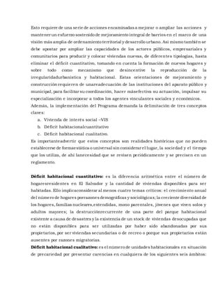 Esto requiere de una serie de acciones encaminadasa mejorar o ampliar las acciones y
mantener un esfuerzo sostenido de mejoramiento integral de barrios en el marco de una
visión más amplia de ordenamiento territorial y desarrollo urbano. Así mismo también se
debe apostar por ampliar las capacidades de los actores públicos, empresariales y
comunitarios para producir y colocar viviendas nuevas, de diferentes tipologías, hasta
eliminar el déficit cuantitativo, tomando en cuenta la formación de nuevos hogares y
sobre todo como mecanismo que desincentive la reproducción de la
irregularidadurbanística y habitacional. Estas orientaciones de mejoramiento y
construcción requieren de unareadecuación de las instituciones del aparato público y
municipal, para facilitar su coordinación, hacer másefectiva su actuación, impulsar su
especialización e incorporar a todos los agentes vinculantes sociales y económicos.
Además, la implementación del Programa demanda la delimitación de tres conceptos
claves:
a. Vivienda de interés social –VIS
b. Déficit habitacionalcuantitativo
c. Déficit habitacional cualitativo.
Es importanteadvertir que estos conceptos son realidades históricas que no pueden
establecerse de formaestática o universal sin considerar el lugar, la sociedad y el tiempo
que los utiliza, de ahí lanecesidad que se revisen periódicamente y se precisen en un
reglamento.
Déficit habitacional cuantitativo: es la diferencia aritmética entre el número de
hogaresresidentes en El Salvador y la cantidad de viviendas disponibles para ser
habitadas. Ello implicaconsiderar al menos cuatro temas críticos: el crecimiento anual
del número de hogares porrazonesdemográficas y sociológicas;la creciente diversidad de
los hogares, familias nucleares,extendidas, mono parentales, jóvenes que viven solos y
adultos mayores; la destrucciónrecurrente de una parte del parque habitacional
existente a causa de desastres y la existencia de un stock de viviendas desocupadas que
no están disponibles para ser utilizadas por haber sido abandonadas por sus
propietarios, por ser viviendas secundarias o de recreo o porque sus propietarios están
ausentes por razones migratorias.
Déficit habitacional cualitativo: es el número de unidades habitacionales en situación
de precariedad por presentar carencias en cualquiera de los siguientes seis ámbitos:
 