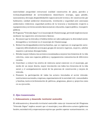 materialidad yseguridad estructural (calidad constructiva de pisos, paredes y
techos);disponibilidad de serviciosbásicos domiciliares (energía, agua potable,
saneamiento y drenaje); disponibilidad de espacio (área de terreno y de construcción por
habitante); calidad ambiental (iluminación, ventilación y seguridad ante amenazas
ambientales evidentes); seguridad jurídica de la tenencia y localización respecto a
equipamientos y servicios sociales básicos (salud, educación, espacio público, transporte
público).
El Programa “Vivienda digna” en el municipio de Chalatenango, pretende implementarse
mediante las siguientes orientaciones básicas:
a. Reconocer que la vivienda y el hábitat deben ser adecuados para la diversidad social,
demográfica y territorial en el municipio de Chalatenango
b. Reducir las desigualdadesentre las familias, que se expresan en segregación socio-
espacial y dificultadesde acceso para grupos de menores ingresos, mujeres, adultos
mayores y personas discapacitadas.
c. Brindar mayor énfasis a las accionesencaminadasa mejorar los elementos de la vida
colectiva, como son espacios públicos y equipamientos comunitarios de diferentes
escalas.
d. Contribuir a reducir los niveles de violencia social existente en el municipio, por
medio de un mejor diseño, mayor vinculación con todos los elementos de la vida
social y el acompañamiento social de los procesos de construcción y mejora de
vivienda.
e. Promover la participación de todos los actores vinculados al sector vivienda:
institucionesnacionales, empresas, organizaciones de la sociedad civil, comunidades
y familias, tanto en la formulación de políticas, programas, planes y proyectos como
en su ejecución.
C. Ejes transversales
1. Ordenamiento y desarrollo territorial sostenible
El ordenamiento y desarrollo territorial sostenible como eje transversal de l Programa
“Vivienda Digna” implica asumir que el municipio y sus diferentes actores (gobiernos
locales, sociedad civil y empresas) son sujetos que pueden aportar sustantivamente, en
 