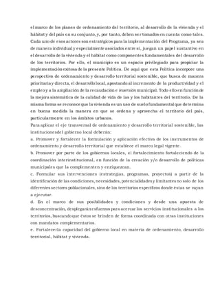 el marco de los planes de ordenamiento del territorio, al desarrollo de la vivienda y el
hábitat y del país en su conjunto, y, por tanto, deben se r tomados en cuenta como tales.
Cada uno de esos actores son estratégicos para la implementación del Programa, ya sea
de manera individual y especialmente asociados entre sí, juegan un papel sustantivo en
el desarrollo de la vivienda y el hábitat como componentes fundamentales del desarrollo
de los territorios. Por ello, el municipio es un espacio privilegiado para propiciar la
implementaciónexitosa de la presente Política. De aquí que esta Política incorpore una
perspectiva de ordenamiento y desarrollo territorial sostenible, que busca de manera
prioritaria y directa, el desarrollo local, apostando al incremento de la productividad y el
empleo y a la ampliación de la recaudación e inversión municipal. Todo ello en función de
la mejora sistemática de la calidad de vida de las y los habitantes del territorio. De la
misma forma se reconoce que la vivienda es un uso de suelo fundamental que determina
en buena medida la manera en que se ordena y aprovecha el territorio del país,
particularmente en los ámbitos urbanos.
Para aplicar el eje transversal de ordenamiento y desarrollo territorial sostenible, las
institucionesdel gobierno local deberán:
a. Promover y fortalecer la formulación y aplicación efectiva de los instrumentos de
ordenamiento y desarrollo territorial que establece el marco legal vigente .
b. Promover por parte de los gobiernos locales, el fortalecimiento fortaleciendo de la
coordinación interinstitucional, en función de la creación y/o desarrollo de políticas
municipales que la complementen y enriquezcan.
c. Formular sus intervenciones (estrategias, programas, proyectos) a partir de la
identificación de las condiciones,necesidades,potencialidadesy limitantesno solo de los
diferentessectores poblacionales,sino de los territorios específicos donde éstas se vayan
a ejecutar.
d. En el marco de sus posibilidades y condiciones y desde una apuesta de
desconcentración, desplegaránesfuerzos para acercar los servicios institucionales a los
territorios, buscando que éstos se brinden de forma coordinada con otras instituciones
con mandatos complementarios.
e. Fortalecerla capacidad del gobierno local en materia de ordenamiento, desarrollo
territorial, hábitat y vivienda.
 