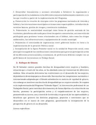 f. Desarrollar lineamientos y acciones orientados a fortalecer la organización y
participación de la ciudadanía en los diferentesconjuntos habitacionales existentes o en
los que resulten a partir de la implementación del Programa.
g. Favorecerán la creación de sinergias entre los programas nacionales de vivienda y
hábitat y las intervenciones municipales en temascomo espacio público, introducción de
servicios básicos, gestión de riesgos y convivencia ciudadana.
h. Fomentarán la asociatividad municipal como forma de gestión asociada de los
territorios y plataforma adecuada para elevar los aportes comunitarios, así como vehículo
privilegiado para gestionar temas relacionados con el hábitat, tales como los riesgos
ambientales, las infraestructuras y equipamientos de escala municipal.
i. Promoverán el intercambio de experiencias entre gobiernos locales en torno a la
implementación de la presente Política social.
j. Incorporación de la figura Promotor social en la unidad de Proyección social, como
principal encargado de las coordinaciones comunitariaspara generar participación activa
de los diferentes actoressociales y económicos, de preferencia deberán cumplir con un
perfil básico de Licenciatura en Trabajo Social.
2. Enfoque de Género
En El Salvador existen grandes brechas de desigualdad entre mujeres y hombres,
situación que a través de los años, se ha abordado como eje transversal de diferentes
ámbitos. Esta situación determina las restricciones en el desarrollo de las mujeres,
dejándolasen desventaja para su desarrollo. Son muchos los compromisos nacionales e
internacionales adoptados por el Estado salvadoreño en materia de equidad de género,
sin embargo se mantiene una brecha de desigualdad que se requiere atender. Se requiere
en la implementación del Programa “Vivienda Digna”, la intervención profesional de un
Trabajador Social, para contribuir directamente y de forma objetiva a la reducción de esa
brecha, promover la participación activa y el empoderamiento de las mujeres,
promoviendo su acceso, uso y control de la vivienda y en general,de las oportunidades y
beneficios que generen los distintos programas, proyectos o inversiones que se
desarrollen en el marco de este programa, garantizando la incorporación de la
perspectiva de género en su desarrollo.
Líneas específicas:
 
