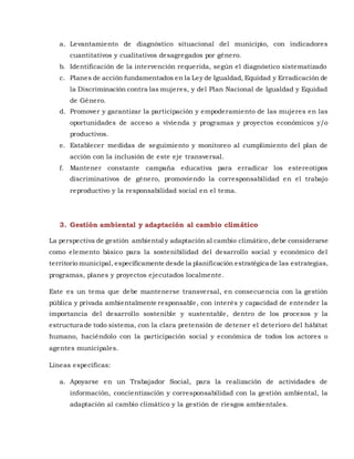 a. Levantamiento de diagnóstico situacional del municipio, con indicadores
cuantitativos y cualitativos desagregados por género.
b. Identificación de la intervención requerida, según el diagnóstico sistematizado
c. Planes de acción fundamentados en la Ley de Igualdad, Equidad y Erradicación de
la Discriminación contra las mujeres, y del Plan Nacional de Igualdad y Equidad
de Género.
d. Promover y garantizar la participación y empoderamiento de las mujeres en las
oportunidades de acceso a vivienda y programas y proyectos económicos y/o
productivos.
e. Establecer medidas de seguimiento y monitoreo al cumplimiento del plan de
acción con la inclusión de este eje transversal.
f. Mantener constante campaña educativa para erradicar los estereotipos
discriminativos de género, promoviendo la corresponsabilidad en el trabajo
reproductivo y la responsabilidad social en el tema.
3. Gestión ambiental y adaptación al cambio climático
La perspectiva de gestión ambiental y adaptación al cambio climático, debe considerarse
como elemento básico para la sostenibilidad del desarrollo social y económico del
territorio municipal, específicamente desde la planificación estratégica de las estrategias,
programas, planes y proyectos ejecutados localmente.
Este es un tema que debe mantenerse transversal, en consecuencia con la gestión
pública y privada ambientalmente responsable, con interés y capacidad de entender la
importancia del desarrollo sostenible y sustentable, dentro de los procesos y la
estructura de todo sistema, con la clara pretensión de detener el deterioro del hábitat
humano, haciéndolo con la participación social y económica de todos los actores o
agentes municipales.
Líneas específicas:
a. Apoyarse en un Trabajador Social, para la realización de actividades de
información, concientización y corresponsabilidad con la gestión ambiental, la
adaptación al cambio climático y la gestión de riesgos ambientales.
 