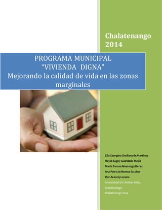 Chalatenango
2014
ZilaGeorgina Orellana de Martínez
Heydi Sugey Guardado Mejía
María TeresaAlvarenga Deras
Ana PatriciaMontes Escobar
Flor AracelyLozano
Universidad Dr.Andrés Bello,
Chalatenango
Chalatenango 2014
PROGRAMA MUNICIPAL
“VIVIENDA DIGNA”
Mejorando la calidad de vida en las zonas
marginales
 