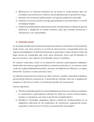 b. Mantenerse en continuo monitoreo de las zonas en riesgo natural, para ser
atendidas con pertinencia y eficacia, previa planificación en gestión de riesgo.
c. Promover las iniciativas habitacionales con gestión ambiental sostenible.
d. Promover el correcto uso de la energía, garantizando su uso sostenible y el uso de
tecnologías limpias.
e. Capacitar periódicamente al personal técnico, incorporando un enfoque de gestión
ambiental y adaptación al cambio climático, para que atiendan pertinente y
eficazmente a las comunidades.
4. Cohesión social
La sociedad salvadoreña atraviesa situaciones que dejan de manifiesto lo fracturado del
tejido social, una clara muestra es el nivel de delincuencia e inseguridad social, los
hogares desintegrados y la deficiente formación en principios y valores desde la niñez, los
bajos niveles de escolaridad, que entre otros elementos, hacen que El Salvador en
general atraviese una etapa de incertidumbre social y económica.
Se requiere como país, entrar en un proceso de consulta y participación ciudadana,
donde todos los actoresy agentessociales y económicos converjan en un contrato social
en pro de la gobernabilidad democrática, alcanzar los Objetivos del Milenio y un mayor
desarrollo humano a escala nacional y local.
La cohesión social como eje transversal, debe contener equidad, seguridad ciudadana,
prevención de violencia, convivencia, el desarrollo de vivienda, todo con el propósito de
asegurar el derecho a la vida y la convivencia pacífica de las personas.
Líneas específicas:
a. Afrontar sistemáticamente las vulnerabilidadesque llevan a la violencia, mediante
la convocatoria y participación ordenada de todos los actores institucionales,
sociales y económicos, así como el pertinente respaldo político.
b. Establecer estrategias, programas, planes y proyectos, fundamentados en un
diagnóstico adecuado de las condiciones de convivencia, organización social,
seguridad y violencia del territorio y asentamientos municipales.
 