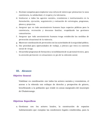 c. Realizar campañas para implantar una cultura de valores que promuevan la sana
convivencia, la solidaridad, el respeto y la tolerancia.
d. Involucrar a todos los agentes sociales, económicos e institucionales en la
formulación, ejecución, seguimiento y evaluación de estrategias, programas,
planes y proyectos.
e. Asegurar que en todo asentamiento humano haya espacios públicos para la
convivencia, recreación y descanso familiar, respaldando las gestiones
comunitarias.
f. Asegurar que todo asentamiento humano tenga establecido las medidas de
prevención situacional de la violencia.
g. Mantener coordinación de prevención con las autoridades de la seguridad pública.
h. Dar prioridad para oportunidades de trabajo, a jóvenes que viven en contexto
social de riesgo.
i. Desarrollar programas de formación y sensibilizaciónde su personal técnico, para
la atención pertinente en situaciones en pro de la cohesión social.
III. Alcance
Objetivo General
Viabilizar en coordinación con todos los actores sociales y económicos, el
acceso a la vivienda con enfoque de derecho y perspectiva de género,
beneficiando a la población que reside en zonas marginales del municipio
de Chalatenango.
Objetivos Específicos
a. Gestionar con los actores locales, la construcción de espacios
habitacionales que cumplan las condiciones legales establecidas, para la
 