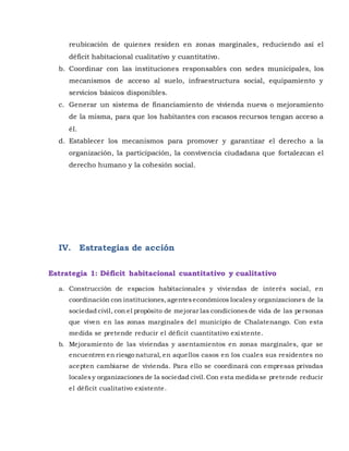 reubicación de quienes residen en zonas marginales, reduciendo así el
déficit habitacional cualitativo y cuantitativo.
b. Coordinar con las instituciones responsables con sedes municipales, los
mecanismos de acceso al suelo, infraestructura social, equipamiento y
servicios básicos disponibles.
c. Generar un sistema de financiamiento de vivienda nueva o mejoramiento
de la misma, para que los habitantes con escasos recursos tengan acceso a
él.
d. Establecer los mecanismos para promover y garantizar el derecho a la
organización, la participación, la convivencia ciudadana que fortalezcan el
derecho humano y la cohesión social.
IV. Estrategias de acción
Estrategia 1: Déficit habitacional cuantitativo y cualitativo
a. Construcción de espacios habitacionales y viviendas de interés social, en
coordinación con instituciones,agenteseconómicos localesy organizaciones de la
sociedad civil, con el propósito de mejorar las condicionesde vida de las personas
que viven en las zonas marginales del municipio de Chalatenango. Con esta
medida se pretende reducir el déficit cuantitativo existente.
b. Mejoramiento de las viviendas y asentamientos en zonas marginales, que se
encuentren en riesgo natural, en aquellos casos en los cuales sus residentes no
acepten cambiarse de vivienda. Para ello se coordinará con empresas privadas
localesy organizaciones de la sociedad civil.Con esta medida se pretende reducir
el déficit cualitativo existente.
 