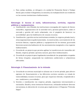 c. Para ambas medidas, se delegará a la unidad de Promoción Social o Trabajo
Social, para realizar el diagnóstico, la consulta y la readaptaciónde sus residentes
en las nuevas instalaciones habitacionales.
Estrategia 2: Acceso al suelo, infraestructura, servicios, espacios
públicos y equipamientos.
a. Coordinación con el Estado, las instituciones encargadas del registro de bienes
inmuebles, organizaciones de la sociedad civil y persona particulares, sobre el
mercado y gestión del suelo urbanizado, con el propósito de favorecer su
accesibilidad para los habilitantes de escasos recursos.
b. Coordinación y gestión con las instituciones estatales, la empresa privada local y
otras organizaciones no gubernamentales, la construcción y acercamiento de los
servicios básicos, espacios públicos y equipamiento de los mismos, ge nerando
bienestar social a los habitantes de los asentamientos marginales o los espacios
habitacionales.
c. Creación de un proyecto que permita agilizar la transferencia de inmuebles del
Estado, empresa privada o persona natural, para fines habitacionales.
d. Creación de un proyecto para legalización inmediata de las propiedades ocupadas
de forma irregular, asegurando las condiciones ambientales y urbanísticas
adecuadas.
Estrategia 3: Financiamiento de la vivienda
a. Creación de un sistema municipal en alianza con el sector privado, para ofrecer
opciones de financiamiento a los diferentes sectores sociales en estado de
vulnerabilidad y escasos recursos, para que requieran vivienda, respondiendo a
sus condiciones y necesidades.
b. Gestión y coordinación con empresa privada, organismos internacionales y
nacionales, Estado y otras instancias financieras, utilizando mediante diversos
mecanismos, la obtención de recursos para implementar el Programa “Vivienda
Digna”
 