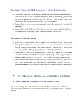 Estrategia4: Competitividad, innovación y el uso de tecnologías
a. Creaciónde programas de formación profesional, capacitación, especialización y
acreditación del recurso humano municipal, para la atención y ejecución del
presente programa de vivienda, haciendo eficiente y efectivo su trabajo en las
localidades, en coordinación con instituciones educativas.
b. Promoción del uso de nuevas tecnologías y la innovación, durante la ejecución del
programa.
c. Promoción entre los habitantesbeneficiados, una cultura de competitividad en la
recuperación de espacios públicos, aseo y ornamento habitacional.
Estrategia 5: Cohesión social
a. Creación y fortalecimiento de la unidad de Promoción Social, contratando
Trabajadores Sociales que promuevan en las comunidades o espacios
habitacionales la organización y participación social y comunitaria en los procesos
de construcción, cuido y mejoramiento de la vivienda y el hábitat.
b. Fomento de la convivencia ciudadana entre los sectores sociales del municipio,
con el desarrollo de actividadesrecreativas, deportivas y culturales, para propiciar
el sano esparcimiento, la interacción y la inclusión social de sus habitantes.
c. Promoción de una línea de incentivos para las organizaciones civiles comunitarias
que realicen actividades de participación, habitabilidad y convivencia, con el
propósito de reducir la violencia, discriminación y sectorización social intolerante.
V. Mecanismos institucionales, evaluación y monitoreo
A. Roles y ámbitos de competencia del Gobierno local
Por su naturaleza y alcance la implementación de la Política involucra a diferentes
institucionesdel gobierno, así como a diversos actores de la sociedad civil y la empresa
privada.
 