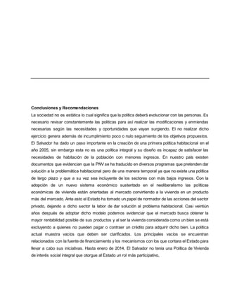 Conclusiones y Recomendaciones
La sociedad no es estática lo cual significa que la política deberá evolucionar con las personas. Es
necesario revisar constantemente las políticas para así realizar las modificaciones y enmiendas
necesarias según las necesidades y oportunidades que vayan surgiendo. El no realizar dicho
ejercicio genera además de incumplimiento poco o nulo seguimiento de los objetivos propuestos.
El Salvador ha dado un paso importante en la creación de una primera política habitacional en el
año 2005, sin embargo esta no es una política integral y su diseño es incapaz de satisfacer las
necesidades de habitación de la población con menores ingresos. En nuestro país existen
documentos que evidencian que la PNV se ha traducido en diversos programas que pretenden dar
solución a la problemática habitacional pero de una manera temporal ya que no existe una política
de largo plazo y que a su vez sea incluyente de los sectores con más bajos ingresos. Con la
adopción de un nuevo sistema económico sustentado en el neoliberalismo las políticas
económicas de vivienda están orientadas al mercado convirtiendo a la vivienda en un producto
más del mercado. Ante esto el Estado ha tomado un papel de normador de las acciones del sector
privado, dejando a dicho sector la labor de dar solución al problema habitacional. Casi veintiún
años después de adoptar dicho modelo podemos evidenciar que el mercado busca obtener la
mayor rentabilidad posible de sus productos y al ser la vivienda considerada como un bien se está
excluyendo a quienes no pueden pagar o contraer un crédito para adquirir dicho bien. La política
actual muestra vacíos que deben ser clarificados. Los principales vacíos se encuentran
relacionados con la fuente de financiamiento y los mecanismos con los que contara el Estado para
llevar a cabo sus iniciativas. Hasta enero de 2014, El Salvador no tenia una Política de Vivienda
de interés social integral que otorgue al Estado un rol más participativo,
 