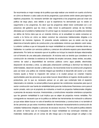 Se recomienda un mejor manejo de la política que exija realizar una revisión en cuanto a la forma
en cómo se llevaran a cabo cada uno de los programas y que actores serán claves para lograr los
objetivos propuestos. Es necesario también dar seguimiento a los programas para así crear una
política de largo plazo, esto debido a que la experiencia ha demostrado que no existe un
seguimiento a los programas. Es decir que los programas deben tener continuidad con o sin
presencia del gobierno que los inicio y debe incluir la participación activas de las familias
afectadas por el problema habitacional. En primer lugar es necesario que en la política de vivienda
se defina de forma clara que es un vivienda mínima; en la actualidad no existe consenso en
cuanto a la forma en cómo se deben construir las soluciones habitacionales dirigidas a la
población de menores ingresos. El presente estudio evidencia que no existe una ley que
determine el tamaño óptimo de construcción y los estándares mínimos que deberán cubrir estas.
Lo anterior conlleva a que en búsqueda de mayor rentabilidad se construyan viviendas donde sus
habitantes no cuentan con servicios públicos y carezcan de suficiente espacio para desarrollarse
plenamente. Por tanto es necesario que en la política se incluya la creación de leyes relacionadas
con el fomento de una adecuada urbanización. Al incluirse esto se tendría que considerar en la
construcción de viviendas la existencia de fuentes de empleo cercanas, áreas verdes, escuelas,
centros de salud y disponibilidad de servicios públicos como: agua potable, electricidad,
disposición de excretas y otros. La adecuada urbanización contribuye a disminuir los índices de
enfermedades, deserción escolar y delincuencia. Se recomienda incluir la construcción progresiva
para así tener una política de vivienda integral que beneficie el desarrollo del sector y en cierta
manera ayude a frenar la migración del campo a la ciudad porque se crearían mejores
oportunidades para las personas ya que estas buscan desarrollarse en lugares donde pueden ser
productivos, por lo que es necesario pensar en un plan que contemple todo el espectro
relacionado a la vivienda. La actual política busca generar las condiciones necesarias para que el
sector construcción sea fuente de rentabilidad tanto para las instituciones financieras como para el
sector privado, esto con el propósito de motivarlos a invertir en proyectos habitacionales dirigidos
a personas de escasos recursos. Inversionistas y constructores necesitan orientarse a proyectos
que les generen rentabilidad lo cual implica que se alejen de proyectos menos rentables. Por
consiguiente es necesario que en la política se definan las herramientas de motivación a utilizarse
ya que estas deben buscar no solo el beneficio de inversionistas y constructores si no también el
de las personas ya que estos incentivos deberán de favorecer necesariamente la construcción de
unidades habitaciones dirigidas a personas de escasos recursos. Por otra parte la política debería
de prever el hecho que en la búsqueda de mayor rentabilidad se construyan viviendas con
materiales inadecuados y/o en zonas de alto riesgo que a la larga pongan en peligro a las
 