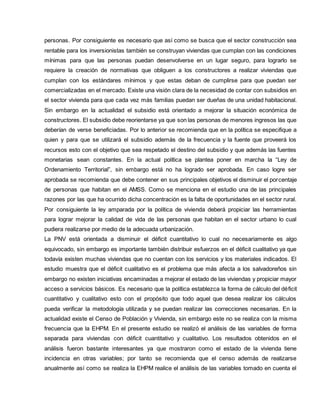 personas. Por consiguiente es necesario que así como se busca que el sector construcción sea
rentable para los inversionistas también se construyan viviendas que cumplan con las condiciones
mínimas para que las personas puedan desenvolverse en un lugar seguro, para lograrlo se
requiere la creación de normativas que obliguen a los constructores a realizar viviendas que
cumplan con los estándares mínimos y que estas deban de cumplirse para que puedan ser
comercializadas en el mercado. Existe una visión clara de la necesidad de contar con subsidios en
el sector vivienda para que cada vez más familias puedan ser dueñas de una unidad habitacional.
Sin embargo en la actualidad el subsidio está orientado a mejorar la situación económica de
constructores. El subsidio debe reorientarse ya que son las personas de menores ingresos las que
deberían de verse beneficiadas. Por lo anterior se recomienda que en la política se especifique a
quien y para que se utilizará el subsidio además de la frecuencia y la fuente que proveerá los
recursos esto con el objetivo que sea respetado el destino del subsidio y que además las fuentes
monetarias sean constantes. En la actual política se plantea poner en marcha la “Ley de
Ordenamiento Territorial”, sin embargo está no ha logrado ser aprobada. En caso logre ser
aprobada se recomienda que debe contener en sus principales objetivos el disminuir el porcentaje
de personas que habitan en el AMSS. Como se menciona en el estudio una de las principales
razones por las que ha ocurrido dicha concentración es la falta de oportunidades en el sector rural.
Por consiguiente la ley amparada por la política de vivienda deberá propiciar las herramientas
para lograr mejorar la calidad de vida de las personas que habitan en el sector urbano lo cual
pudiera realizarse por medio de la adecuada urbanización.
La PNV está orientada a disminuir el déficit cuantitativo lo cual no necesariamente es algo
equivocado, sin embargo es importante también distribuir esfuerzos en el déficit cualitativo ya que
todavía existen muchas viviendas que no cuentan con los servicios y los materiales indicados. El
estudio muestra que el déficit cualitativo es el problema que más afecta a los salvadoreños sin
embargo no existen iniciativas encaminadas a mejorar el estado de las viviendas y propiciar mayor
acceso a servicios básicos. Es necesario que la política establezca la forma de cálculo del déficit
cuantitativo y cualitativo esto con el propósito que todo aquel que desea realizar los cálculos
pueda verificar la metodología utilizada y se puedan realizar las correcciones necesarias. En la
actualidad existe el Censo de Población y Vivienda, sin embargo este no se realiza con la misma
frecuencia que la EHPM. En el presente estudio se realizó el análisis de las variables de forma
separada para viviendas con déficit cuantitativo y cualitativo. Los resultados obtenidos en el
análisis fueron bastante interesantes ya que mostraron como el estado de la vivienda tiene
incidencia en otras variables; por tanto se recomienda que el censo además de realizarse
anualmente así como se realiza la EHPM realice el análisis de las variables tomado en cuenta el
 