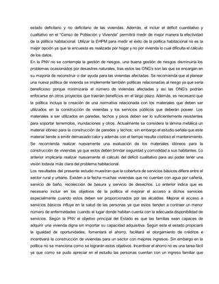 estado deficitario y no deficitario de las viviendas. Además, el incluir el déficit cuantitativo y
cualitativo en el “Censo de Población y Vivienda” permitirá medir de mejor manera la efectividad
de la política habitacional. Utilizar la EHPM para medir el éxito de la política habitacional no es la
mejor opción ya que la encuesta es realizada por hogar y no por vivienda lo cual dificulta el cálculo
de los datos.
En la PNV no se contempla la gestión de riesgos, una buena gestión de riesgos disminuiría los
problemas ocasionados por desastres naturales, tras estos las ONG’s son las que se encargan en
su mayoría de reconstruir o dar ayuda para las viviendas afectadas. Se recomienda que al planear
una nueva política de vivienda se implemente también políticas relacionadas al riesgo ya que sería
beneficioso porque minimizaría el número de viviendas afectadas y así las ONG’s podrían
enfocarse en otros proyectos que traerían beneficios en el largo plazo. Además, es necesario que
la política incluya la creación de una normativa relacionada con los materiales que deben ser
utilizados en la construcción de viviendas y los servicios públicos que deberán poseer. Los
materiales a ser utilizados en paredes, techos y pisos deben ser lo suficientemente resistentes
para soportar terremotos, inundaciones y otros. Actualmente se considera la lámina metálica un
material idóneo para la construcción de paredes y techos; sin embargo el estudio señala que este
material tiende a emitir demasiado calor y además con el tiempo resulta costoso el mantenimiento.
Se recomienda realizar nuevamente una evaluación de los materiales idóneos para la
construcción de viviendas ya que estos deben brindar seguridad y comodidad a sus habitantes. Lo
anterior implicaría realizar nuevamente el cálculo del déficit cualitativo para así poder tener una
visión todavía más clara del problema habitacional.
Los resultados del presente estudio muestran que la cobertura de servicios básicos difiere entre el
sector rural y urbano. Existen a la fecha muchas viviendas que no cuentan con agua por cañería,
servicio de baño, recolección de basura y servicio de desechos. Lo anterior indica que es
necesario incluir en los objetivos de la política el mejorar el acceso a dichos servicios
especialmente cuando estos deben ser proporcionados por las alcaldías. Mejorar el acceso a
servicios básicos influye en la salud de las personas ya que estos tienden a contraer un menor
número de enfermedades cuando el lugar donde habitan cuenta con la adecuada disponibilidad de
servicios. Según la PNV el objetivo principal del Estado es que las familias sean capaces de
adquirir una vivienda digna sin importar su capacidad adquisitiva. Según esta el estado propiciará
la igualdad de oportunidades, fomentará el ahorro, facilitará el otorgamiento de créditos e
incentivará la construcción de viviendas para un sector con mejores ingresos. Sin embargo en la
política no se menciona como se lograrán estos objetivos. Incentivar el ahorro no es una tarea fácil
ya que como se pudo apreciar en el estudio las personas cuentan con un ingreso familiar que
 