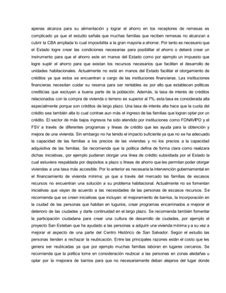 apenas alcanza para su alimentación y lograr el ahorro en los receptores de remesas es
complicado ya que el estudio señala que muchas familias que reciben remesas no alcanzan a
cubrir la CBA ampliada lo cual imposibilita a la gran mayoría a ahorrar. Por tanto es necesario que
el Estado logre crear las condiciones necesarias para posibilitar el ahorro o deberá crear un
instrumento para que el ahorro este en manos del Estado como por ejemplo un impuesto que
logre suplir el ahorro para que existan los recursos necesarios que faciliten el desarrollo de
unidades habitacionales. Actualmente no está en manos del Estado facilitar el otorgamiento de
créditos ya que estos se encuentran a cargo de las instituciones financieras. Las instituciones
financieras necesitan cuidar su reserva para ser rentables es por ello que establecen políticas
crediticias que excluyen a buena parte de la población. Además, la tasa de interés de créditos
relacionados con la compra de vivienda o terreno es superior al 7%, esta tasa es considerada alta
especialmente porque son créditos de largo plazo. Una tasa de interés alta hace que la cuota del
crédito sea también alta lo cual contrae aun más el ingreso de las familias que logran optar por un
crédito. El sector de más bajos ingresos ha sido atendido por instituciones como FONAVIPO y el
FSV a través de diferentes programas y líneas de crédito que les ayuda para la obtención y
mejora de una vivienda. Sin embargo no ha tenido el impacto suficiente ya que no se ha adecuado
la capacidad de las familias a los precios de las viviendas y no los precios a la capacidad
adquisitiva de las familias. Se recomienda que la política defina de forma clara como realizara
dichas iniciativas, por ejemplo pudieran otorgar una línea de crédito subsidiada por el Estado la
cual estuviera respaldada por depósitos a plazo o líneas de ahorro que les permitan poder otorgar
viviendas a una tasa más accesible. Por lo anterior es necesaria la intervención gubernamental en
el financiamiento de vivienda mínima; ya que a través del mercado las familias de escasos
recursos no encuentran una solución a su problema habitacional. Actualmente no se fomentan
iniciativas que vayan de acuerdo a las necesidades de las personas de escasos recursos. Se
recomienda que se creen iniciativas que incluyan: el mejoramiento de barrios, la incorporación en
la ciudad de las personas que habitan en tugurios, crear programas encaminados a mejorar el
deterioro de las ciudades y darle continuidad en el largo plazo. Se recomienda también fomentar
la participación ciudadana para crear una cultura de desarrollo de ciudades, por ejemplo el
proyecto San Esteban que ha ayudado a las personas a adquirir una vivienda mínima y a su vez a
mejorar el aspecto de una parte del Centro Histórico de San Salvador. Según el estudio las
personas tienden a rechazar la reubicación. Entre las principales razones están el costo que les
genera ser reubicadas ya que por ejemplo muchas familias laboran en lugares cercanos. Se
recomienda que la política tome en consideración reubicar a las personas en zonas aledañas u
optar por la mejorara de barrios para que no necesariamente deban alejarse del lugar donde
 